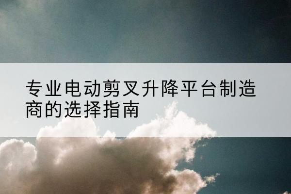 梁园电动剪叉升降平台厂家-专业电动剪叉升降平台制造商的选择指南