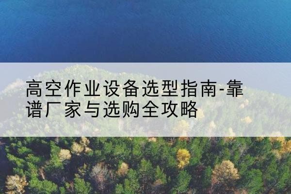 梁园升降车厂家-高空作业设备选型指南-靠谱厂家与选购全攻略