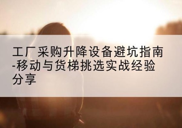 梁园移动式升降机怎么选-工厂采购升降设备避坑指南-移动与货梯挑选实战经验分享