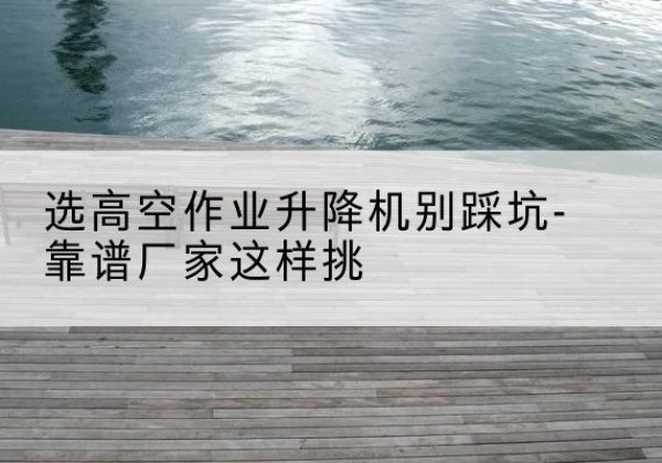 梁园剪叉式升降机厂家-选高空作业升降机别踩坑-靠谱厂家这样挑