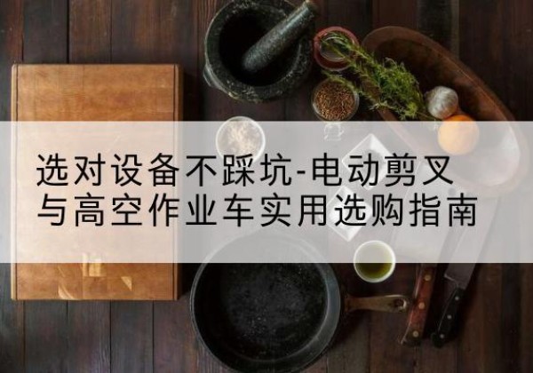 梁园电动剪叉升降平台怎么选-选对设备不踩坑-电动剪叉与高空作业车实用选购指南