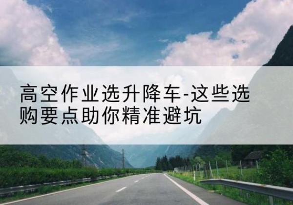 梁园升降车厂家-高空作业选升降车-这些选购要点助你*避坑