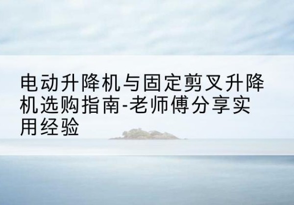 梁园电动升降机怎么选-电动升降机与固定剪叉升降机选购指南-老师傅分享实用经验